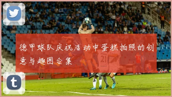 德甲球队庆祝活动中蛋糕拍照的创意与趣图合集