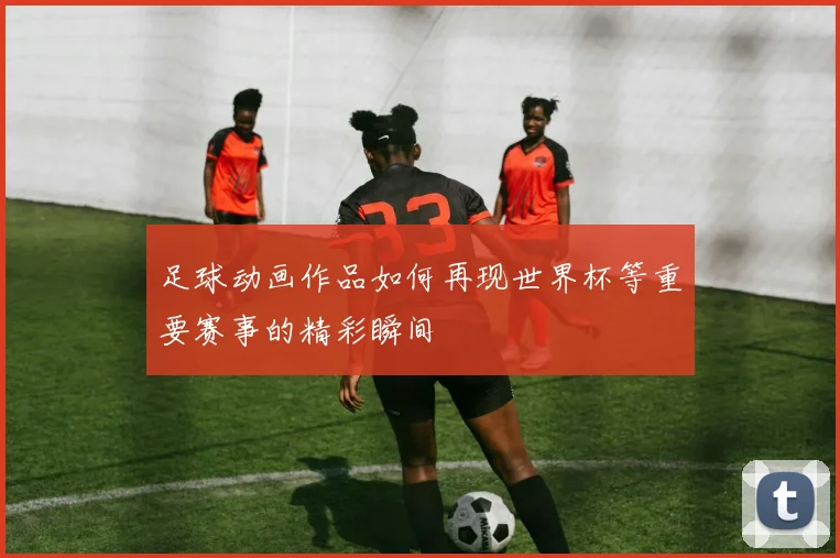 足球动画作品如何再现世界杯等重要赛事的精彩瞬间