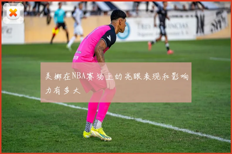 美娜在NBA赛场上的亮眼表现和影响力有多大
