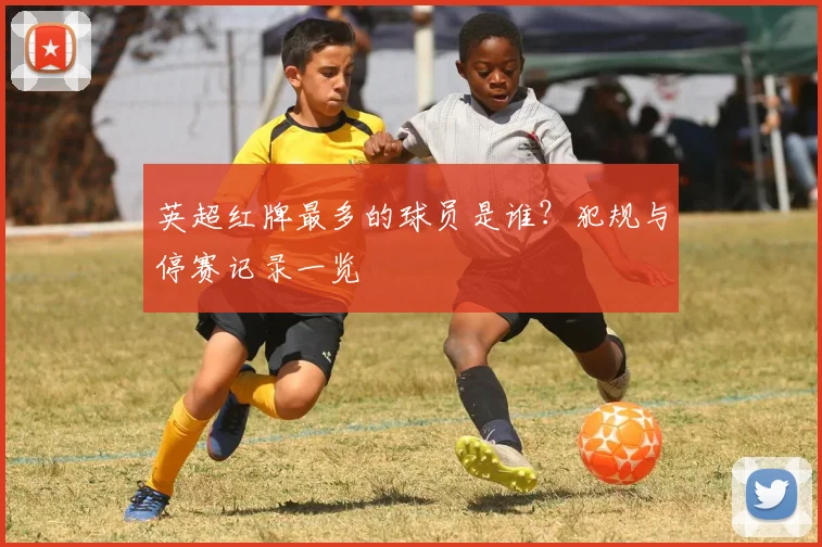 英超红牌最多的球员是谁?犯规与停赛记录一览