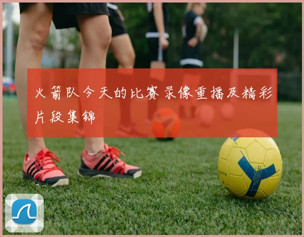 火箭队今天的比赛录像重播及精彩片段集锦